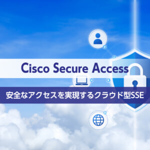 「Cisco Secure Access」安全なアクセスを実現するクラウド型SSE